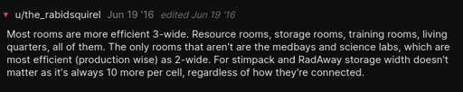 Screenshot. Reads, " u/the_rabidsquirel Jun 19 '16 edited Jun 19 '16  Most rooms are more efficient 3-wide. Resource rooms, storage rooms, training rooms, living quarters, all of them. The only rooms that aren't are the medbays and science labs, which are most efficient (production wise) as 2-wide. For stimpack and RadAway storage width doesn't matter as it's always 10 more per cell, regardless of how they're connected." 